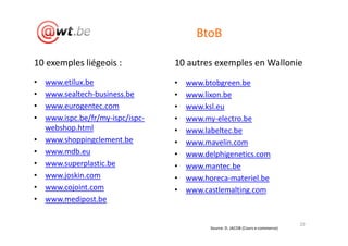 BtoB

10 exemples liégeois :             10 autres exemples en Wallonie
•   www.etilux.be                  •   www.btobgreen.be
•   www.sealtech-business.be       •   www.lixon.be
•   www.eurogentec.com             •   www.ksl.eu
•   www.ispc.be/fr/my-ispc/ispc-   •   www.my-electro.be
    webshop.html                   •   www.labeltec.be
•   www.shoppingclement.be         •   www.mavelin.com
•   www.mdb.eu                     •   www.delphigenetics.com
•   www.superplastic.be            •   www.mantec.be
•   www.joskin.com                 •   www.horeca-materiel.be
•   www.cojoint.com                •   www.castlemalting.com
•   www.medipost.be

                                                                                   20
                                             Source: D. JACOB (Cours e-commerce)
 