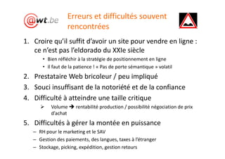 Erreurs et difficultés souvent
                  rencontrées
1. Croire qu’il suffit d’avoir un site pour vendre en ligne :
   ce n’est pas l’eldorado du XXIe siècle
       • Bien réfléchir à la stratégie de positionnement en ligne
       • Il faut de la patience ! « Pas de porte sémantique » volatil
2. Prestataire Web bricoleur / peu impliqué
3. Souci insuffisant de la notoriété et de la confiance
4. Difficulté à atteindre une taille critique
           Volume     rentabilité production / possibilité négociation de prix
           d’achat
5. Difficultés à gérer la montée en puissance
   – RH pour le marketing et le SAV
   – Gestion des paiements, des langues, taxes à l’étranger
   – Stockage, picking, expédition, gestion retours
 