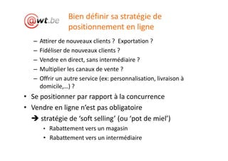 Bien définir sa stratégie de
                  positionnement en ligne
   –   Attirer de nouveaux clients ? Exportation ?
   –   Fidéliser de nouveaux clients ?
   –   Vendre en direct, sans intermédiaire ?
   –   Multiplier les canaux de vente ?
   –   Offrir un autre service (ex: personnalisation, livraison à
       domicile,…) ?
• Se positionner par rapport à la concurrence
• Vendre en ligne n’est pas obligatoire
     stratégie de ‘soft selling’ (ou ‘pot de miel’)
        • Rabattement vers un magasin
        • Rabattement vers un intermédiaire
 
