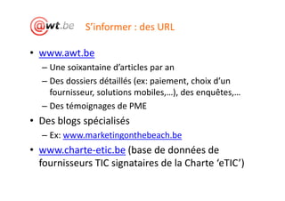 S’informer : des URL

• www.awt.be
  – Une soixantaine d’articles par an
  – Des dossiers détaillés (ex: paiement, choix d’un
    fournisseur, solutions mobiles,…), des enquêtes,…
  – Des témoignages de PME
• Des blogs spécialisés
  – Ex: www.marketingonthebeach.be
• www.charte-etic.be (base de données de
  fournisseurs TIC signataires de la Charte ‘eTIC’)
 