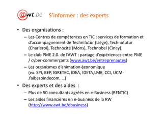 S’informer : des experts

• Des organisations :
   – Les Centres de compétences en TIC : services de formation et
     d’accompagnement de Technifutur (Liège), Technofutur
     (Charleroi), Technocité (Mons), Technobel (Ciney).
   – Le club PME 2.0. de l’AWT : partage d’expériences entre PME
     / cyber-commerçants (www.awt.be/entreprenautes)
   – Les organismes d’animation économique
     (ex: SPI, BEP, IGRETEC, IDEA, IDETA,LME, CCI, UCM-
     J’aibesoindecom, …)
• Des experts et des aides :
   – Plus de 50 consultants agréés en e-Business (RENTIC)
   – Les aides financières en e-business de la RW
     (http://www.awt.be/ebusiness)
 