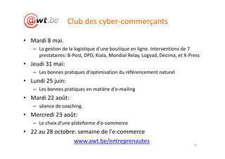 Club des cyber-commerçants

• Mardi 8 mai.
   – La gestion de la logistique d'une boutique en ligne. Interventions de 7
     prestataires: B-Post, DPD, Kiala, Mondial Relay, Logvad, Decima, et X-Press
• Jeudi 31 mai:
   – Les bonnes pratiques d'optimisation du référencement naturel
• Lundi 25 juin:
   – Les bonnes pratiques en matière d'e-mailing
• Mardi 22 août:
   – séance de coaching.
• Mercredi 23 août:
   – Le choix d'une plateforme d'e-commerce
• 22 au 28 octobre: semaine de l'e-commerce
                  www.awt.be/entreprenautes
                                                                             31
 