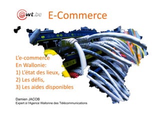 E-Commerce


L’e-commerce
En Wallonie:
1) L’état des lieux,
2) Les défis,
3) Les aides disponibles
Damien JACOB
Expert à l’Agence Wallonne des Télécommunications
 