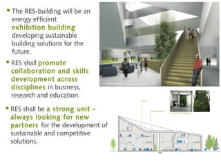  The RES-building will be an
  energy efficient
  exhibition building
  developing sustainable
  building solutions for the
  future.
 RES shall promote
  collaboration and skills
  development across
  disciplines in business,
  research and education.

 RES shall be a
               strong unit -
 always lo oking for new
 partners for the development of
 sustainable and competitive
 solutions.
 