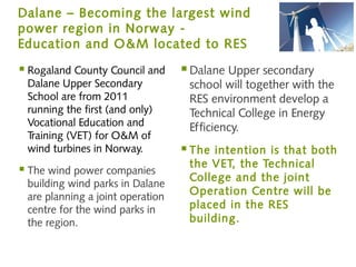 Dalane – Becoming the largest wind
power region in Norway -
Education and O&M located to RES

 Rogaland County Council and      Dalane Upper secondary
 Dalane Upper Secondary            school will together with the
 School are from 2011              RES environment develop a
 running the first (and only)      Technical College in Energy
 Vocational Education and          Efficiency.
 Training (VET) for O&M of
 wind turbines in Norway.          The intention is that both
                                   the VET, the Technical
 The wind power companies
                                   College and the joint
 building wind parks in Dalane
 are planning a joint operation
                                   Operation Centre will be
 centre for the wind parks in      placed in the RES
 the region.                       building.
 