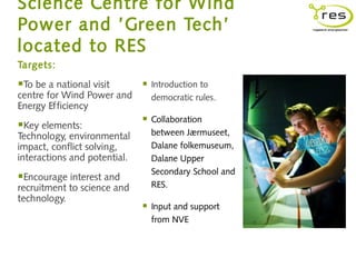 Science Centre for Wind
Power and ’Green Tech’
located to RES
Targets:

To be a national visit          Introduction to
centre for Wind Power and         democratic rules.
Energy Efficiency
                                 Collaboration
Key elements:                    between Jærmuseet,
Technology, environmental
impact, conflict solving,         Dalane folkemuseum,
interactions and potential.       Dalane Upper
                                  Secondary School and
Encourage interest and
recruitment to science and        RES.
technology.
                                 Input and support
                                  from NVE
 