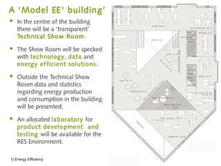 A ‘Model EE 1 building’
   In the centre of the building
    there will be a ‘transparent’
    Technical Show Ro om.

   The Show Room will be specked
    with technology, data and
    energy ef ficient solutions .

   Outside the Technical Show
    Room data and statistics
    regarding energy production
    and consumption in the building
    will be presented.

   An allocated laboratory for
    product development and
    testing will be available for the
    RES Environment.

1) Energy Efficiency
 