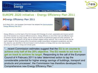 “…recent Commission estimates suggest that the EU is on course to
achieve only half of the 20% objective. The EU needs to act now to
get on track to achieve its target. Responding to the call of the European
Council of 4 February 2011 to take 'determined action to tap the
considerable potential for higher energy savings of buildings, transport and
products and processes', the Commission has therefore developed this
Comprehensive new Energy Efficiency Plan.”
 