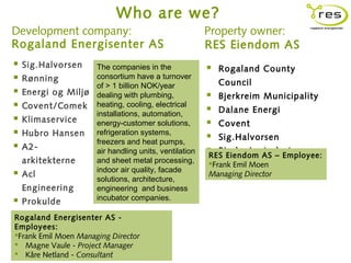 Who are we?
Development company:                                    Property owner:
Rogaland Energisenter AS                                RES Eiendom AS
   Sig.Halvorsen     The companies in the                 Rogaland County
   Rønning           consortium have a turnover
                      of > 1 billion NOK/year               Council
   Energi og Miljø   dealing with plumbing,             Bjerkreim Municipality
   Covent/Comek      heating, cooling, electrical
                                                         Dalane Energi
                      installations, automation,
   Klimaservice      energy-customer solutions,         Covent
   Hubro Hansen      refrigeration systems,
                                                         Sig.Halvorsen
                      freezers and heat pumps,
   A2-               air handling units, ventilation    Bjerkreim AS – Employee:
                                                                    trelast
                                                        RES Eiendom
    arkitekterne      and sheet metal processing,       Frank Emil Moen
                      indoor air quality, facade
   Acl
                      solutions, architecture,
                                                        Managing Director
    Engineering       engineering and business
                      incubator companies.
 Prokulde
 Ipark Energisenter
Rogaland                AS -
Employees:
Frank Emil Moen Managing Director
 Magne Vaule - Project Manager
 Kåre Netland - Consultant
 
