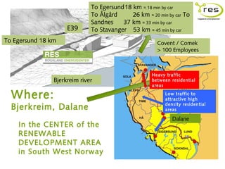 To Egersund18 km ≈ 18 min by car
                              To Ålgård     26 km ≈ 20 min by car To
                              Sandnes    37 km ≈ 33 min by car
                     E39      To Stavanger 53 km ≈ 45 min by car
To Egersund 18 km                                      Covent / Comek
                                                       > 100 Employees



                                                     Heavy traffic
                Bjerkreim river                      between residential
                                                     areas

  Where:                                                  Low traffic to
                                                          attractive high

  Bjerkreim, Dalane                                       density residential
                                                          areas

                                                             Dalane
    In the CENTER of the
    RENEWABLE
    DEVELOPMENT AREA
    in South West Norway
 