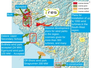9
                                                                        License denied
                                                                        License given
              Accepted
                                                                        License applied
                                                                        License notified

    Built                                                        Plans for
                                                                 installation of up
                                                                 to 1000 wind
                                                                 turbines in the
                                            Massive development South-West
                                            plans for wind parks region.
                                            in the region.
Dalane Upper                                Licenses given for
Secondary School                            more than 300
                                            turbines, and many
Svåheia wind park
                                            more to come.
accepted (24 MW)
Egersund wind park
100 MW - Accepted

                            Off-Shore wind park
                            Siragrunnen 200 MW                In construction    9
            dalane.vgs.no
 