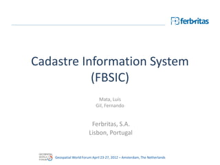 Cadastre Information System
           (FBSIC)
                              Mata, Luís
                             Gil, Fernando


                          Ferbritas, S.A.
                         Lisbon, Portugal


    Geospatial World Forum April 23-27, 2012 – Amsterdam, The Netherlands
 