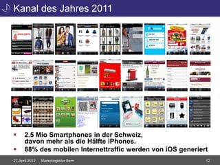 Kanal des Jahres 2011




     2.5 Mio Smartphones in der Schweiz,
      davon mehr als die Hälfte iPhones.
     88% des mobilen Internettraffic werden von iOS generiert
27-April-2012   Marketingleiter Bern                         12
 