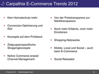 Carpathia E-Commerce Trends 2012


 Kein Heimatschutz mehr                 Von der Preistransparenz zur
                                          Markttransparenz
 Conversion-Optimierung und
  ROI                                    Noch mehr Erlebnis, noch mehr
                                          Emotionen
 Konzepte auf dem Prüfstand
                                         Shopping-Netzwerke
 Zielgruppenspezifische
  Shoppingkonzepte                       Mobile, Local und Social – auch
                                          beim E-Commerce
 Noline Commerce ersetzt
  Channel Management                     Social Reloaded



 27-April-2012   Marketingleiter Bern                                    18
 