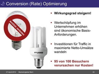 Conversion (Rate) Optimierung

                                        Wirkungsgrad steigern!

                                        Wertschöpfung im
                                         Unternehmen erhöhen
                                         sind ökonomische Basis-
                                         Anforderungen.

                                        Investitionen für Traffic in
                                         maximierte Netto-Umsätze
                                         wandeln

                                        95 von 100 Besuchern
                                         verursachen nur Kosten!
27-April-2012   Marketingleiter Bern                                20
 