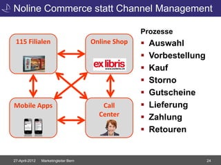 Noline Commerce statt Channel Management

                                                     Prozesse
 115 Filialen                          Online Shop      Auswahl
                                                        Vorbestellung
                                                        Kauf
                                                        Storno
                                                        Gutscheine
Mobile Apps                               Call          Lieferung
                                         Center         Zahlung
                                                        Retouren


27-April-2012   Marketingleiter Bern                                     24
 