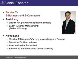Daniel Ebneter

 Berater für
  E-Business und E-Commerce
 Ausbildung
     Lic.phil. nat. (Physik/Mathematik/Informatik)
     EMBA «Change Management»
      (FH Bern/Fribourg)


 Kompetenz
       15 Jahre E-Business-Erfahrung in verschiedenen Branchen
       Dozent an Fachhochschulen
       Autor zahlreicher Fachartikel
       Referent zu E-Business und Online Marketing


 27-April-2012   Marketingleiter Bern                             3
 