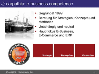 carpathia: e-business.competence

                                        Gegründet 1999
                                        Beratung für Strategien, Konzepte und
                                         Methoden
                                        Unabhängig und neutral
                                        Hauptfokus E-Business,
                                         E-Commerce und ERP




27-April-2012   Marketingleiter Bern                                         4
 