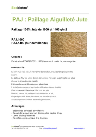 Ecobiotex®


 PAJ : Paillage Aiguilleté Jute
Paillage 100% Jute de 1000 et 1400 g/m2


PAJ.1000
PAJ.1400 (sur commande)



Origine :
Fabrication ECOBIOTEX : 100% français à partir de jute recyclée.

GENERALITÉS :

La terre nue n’est pas un état normal de la nature, il faut donc la protéger et la
nourrir.
Le paillage PAJ est utilisé dans le domaine de l’érosion superficielle sur talus
et pour la protection de massif.
Il bloque largement les pousses adventices
Il limite les arrosages et favorise les infiltrations d’eaux de pluie.
C’est un rempart thermique idéal pour les sols.
D’aspect naturel, ce paillage couvre totalement le sol.
On peut procéder à des plantations par découpe en croix.
Sa décomposition favorise à terme la germination.


Avantages
- Bloque les pousses adventices
- Régule la température et diminue les pertes d’eau
- Lente biodégradabilité
- Résistance mécanique à la traction


Ecobiotex ® 42 chemin moulin carron 69130 Ecully
Tel : 00 33 (0) 608 765 930             Email : c-f.chazit@ecobiotex.fr              www.ecobiotex.fr
 