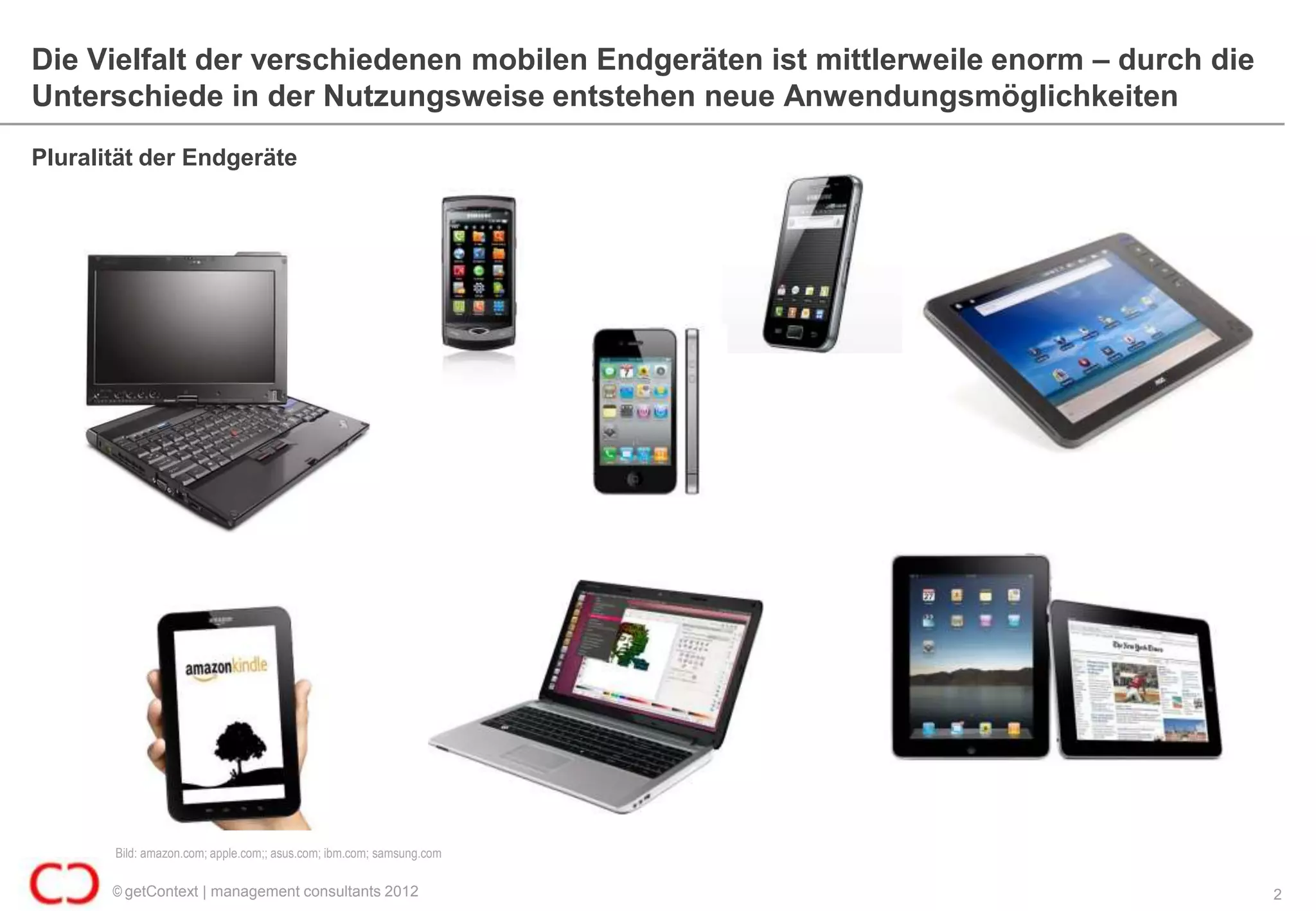 Die Vielfalt der verschiedenen mobilen Endgeräten ist mittlerweile enorm – durch die
Unterschiede in der Nutzungsweise entstehen neue Anwendungsmöglichkeiten
Pluralität der Endgeräte




       Bild: amazon.com; apple.com;; asus.com; ibm.com; samsung.com

       © getContext | management consultants 2012                                      2
 