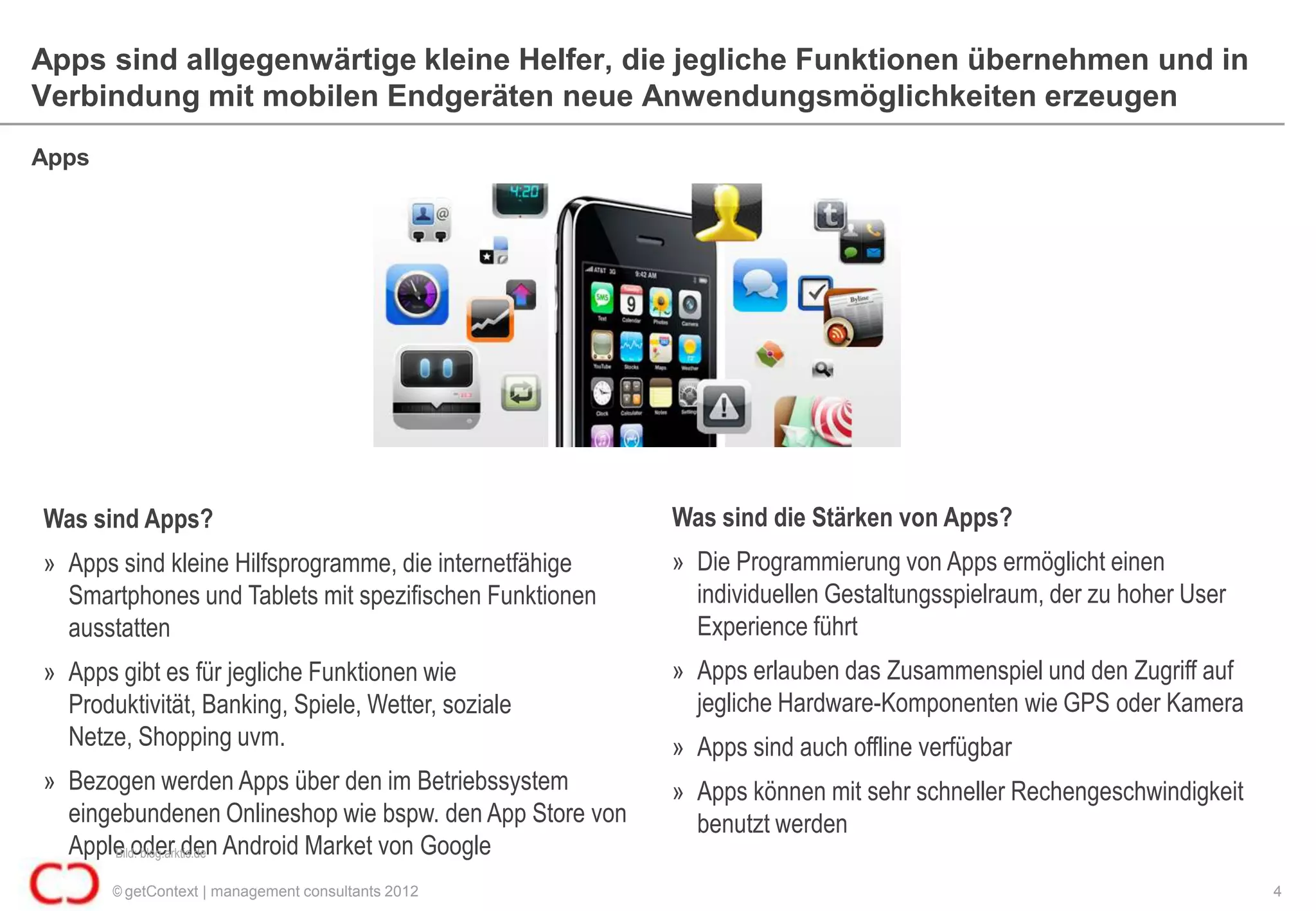Apps sind allgegenwärtige kleine Helfer, die jegliche Funktionen übernehmen und in
Verbindung mit mobilen Endgeräten neue Anwendungsmöglichkeiten erzeugen
Apps




Was sind Apps?                                           Was sind die Stärken von Apps?
» Apps sind kleine Hilfsprogramme, die internetfähige    » Die Programmierung von Apps ermöglicht einen
  Smartphones und Tablets mit spezifischen Funktionen      individuellen Gestaltungsspielraum, der zu hoher User
  ausstatten                                               Experience führt
» Apps gibt es für jegliche Funktionen wie               » Apps erlauben das Zusammenspiel und den Zugriff auf
  Produktivität, Banking, Spiele, Wetter, soziale          jegliche Hardware-Komponenten wie GPS oder Kamera
  Netze, Shopping uvm.                                   » Apps sind auch offline verfügbar
» Bezogen werden Apps über den im Betriebssystem         » Apps können mit sehr schneller Rechengeschwindigkeit
  eingebundenen Onlineshop wie bspw. den App Store von     benutzt werden
  Apple oder den Android Market von Google
      Bild: blog.arktis.de

       © getContext | management consultants 2012                                                                  4
 
