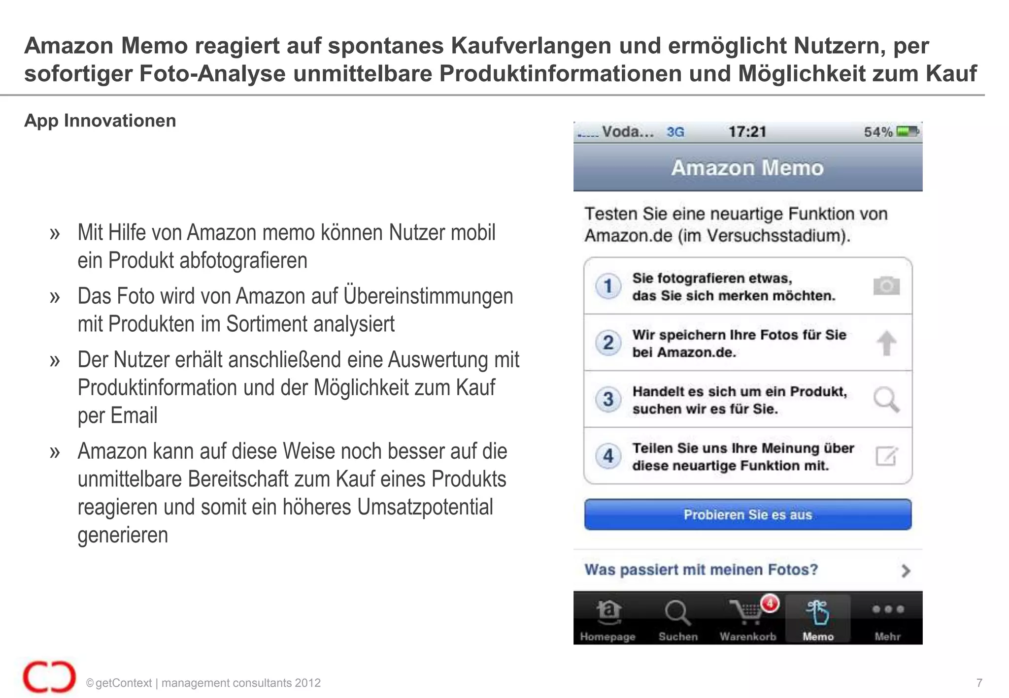 Amazon Memo reagiert auf spontanes Kaufverlangen und ermöglicht Nutzern, per
sofortiger Foto-Analyse unmittelbare Produktinformationen und Möglichkeit zum Kauf
App Innovationen




  » Mit Hilfe von Amazon memo können Nutzer mobil
    ein Produkt abfotografieren
  » Das Foto wird von Amazon auf Übereinstimmungen
    mit Produkten im Sortiment analysiert
  » Der Nutzer erhält anschließend eine Auswertung mit
    Produktinformation und der Möglichkeit zum Kauf
    per Email
  » Amazon kann auf diese Weise noch besser auf die
    unmittelbare Bereitschaft zum Kauf eines Produkts
    reagieren und somit ein höheres Umsatzpotential
    generieren




      © getContext | management consultants 2012                                 7
 