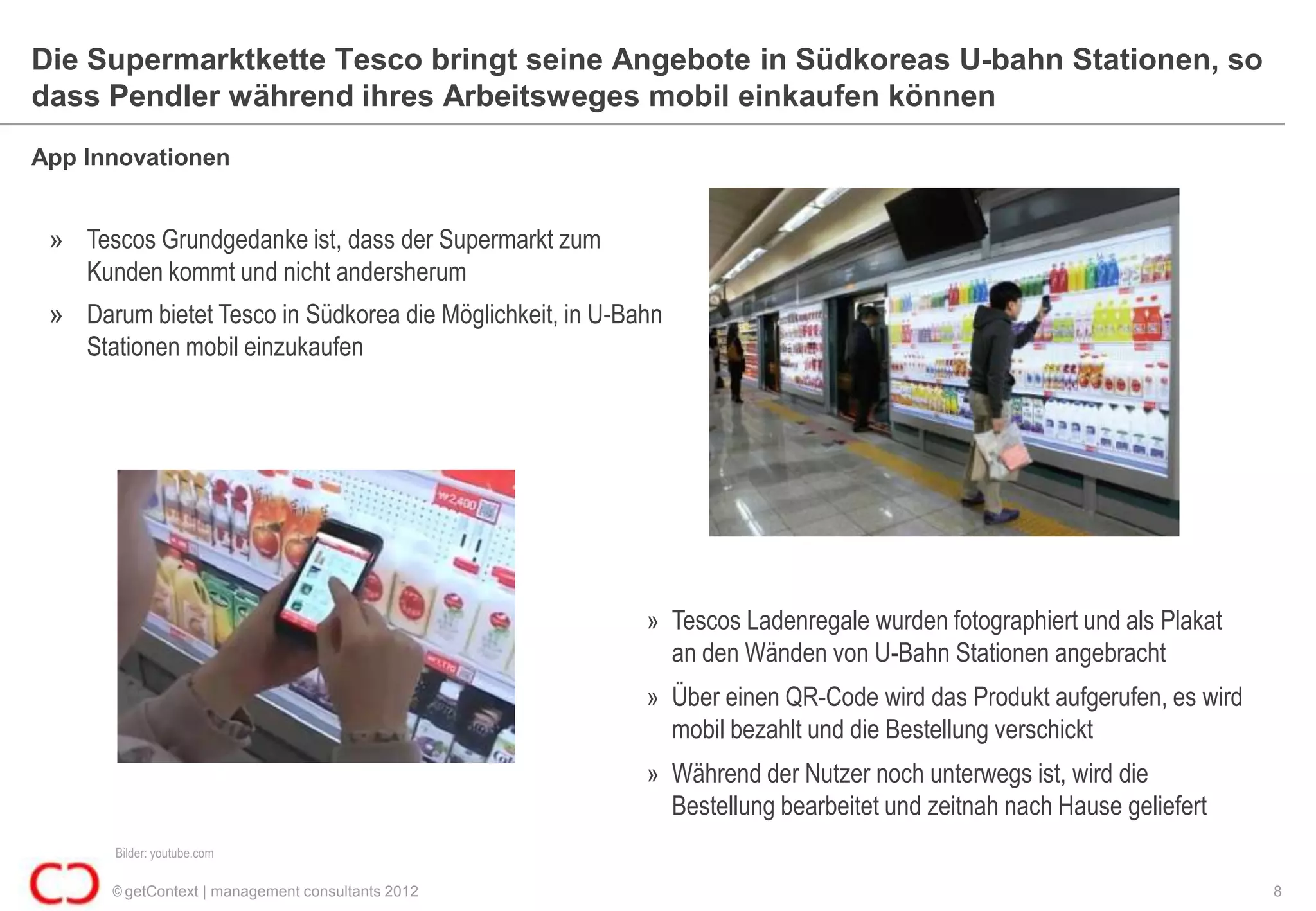 Die Supermarktkette Tesco bringt seine Angebote in Südkoreas U-bahn Stationen, so
dass Pendler während ihres Arbeitsweges mobil einkaufen können
App Innovationen


 » Tescos Grundgedanke ist, dass der Supermarkt zum
   Kunden kommt und nicht andersherum
 » Darum bietet Tesco in Südkorea die Möglichkeit, in U-Bahn
   Stationen mobil einzukaufen




                                                          » Tescos Ladenregale wurden fotographiert und als Plakat
                                                            an den Wänden von U-Bahn Stationen angebracht
                                                          » Über einen QR-Code wird das Produkt aufgerufen, es wird
                                                            mobil bezahlt und die Bestellung verschickt
                                                          » Während der Nutzer noch unterwegs ist, wird die
                                                            Bestellung bearbeitet und zeitnah nach Hause geliefert
       Bilder: youtube.com

       © getContext | management consultants 2012                                                                     8
 