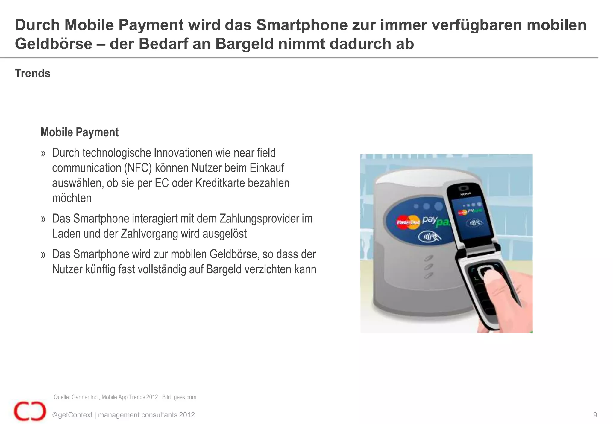 Durch Mobile Payment wird das Smartphone zur immer verfügbaren mobilen
Geldbörse – der Bedarf an Bargeld nimmt dadurch ab
Trends




    Mobile Payment
    » Durch technologische Innovationen wie near field
      communication (NFC) können Nutzer beim Einkauf
      auswählen, ob sie per EC oder Kreditkarte bezahlen
      möchten
    » Das Smartphone interagiert mit dem Zahlungsprovider im
      Laden und der Zahlvorgang wird ausgelöst
    » Das Smartphone wird zur mobilen Geldbörse, so dass der
      Nutzer künftig fast vollständig auf Bargeld verzichten kann




         Quelle: Gartner Inc., Mobile App Trends 2012 ; Bild: geek.com

         © getContext | management consultants 2012                      9
 