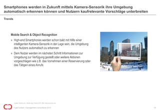 Smartphones werden in Zukunft mittels Kamera-Sensorik ihre Umgebung
automatisch erkennen können und Nutzern kaufrelevante Vorschläge unterbreiten
Trends




    Mobile Search & Object Recognition
    » High-end Smartphones werden schon bald mit Hilfe einer
      intelligenten Kamera-Sensorik in der Lage sein, die Umgebung
      des Nutzers automatisch zu erkennen
    » Dem Nutzer werden im nächsten Schritt Informationen zur
      Umgebung zur Verfügung gestellt oder weitere Aktionen
      vorgeschlagen wie z.B. das Vornehmen einer Reservierung oder
      das Tätigen eines Anrufs




         Quelle: Gartner Inc., Mobile App Trends 2012; Bild: telecomcircle.com

         © getContext | management consultants 2012                              10
 