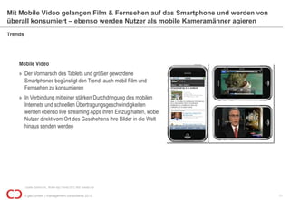 Mit Mobile Video gelangen Film & Fernsehen auf das Smartphone und werden von
überall konsumiert – ebenso werden Nutzer als mobile Kameramänner agieren
Trends




    Mobile Video
    » Der Vormarsch des Tablets und größer gewordene
      Smartphones begünstigt den Trend, auch mobil Film und
      Fernsehen zu konsumieren
    » In Verbindung mit einer stärken Durchdringung des mobilen
      Internets und schnellen Übertragungsgeschwindigkeiten
      werden ebenso live streaming Apps ihren Einzug halten, wobei
      Nutzer direkt vom Ort des Geschehens ihre Bilder in die Welt
      hinaus senden werden




         Quelle: Gartner Inc., Mobile App Trends 2012; Bild: liveside.net

         © getContext | management consultants 2012                            11
 