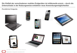 Die Vielfalt der verschiedenen mobilen Endgeräten ist mittlerweile enorm – durch die
Unterschiede in der Nutzungsweise entstehen neue Anwendungsmöglichkeiten
Pluralität der Endgeräte




       Bild: amazon.com; apple.com;; asus.com; ibm.com; samsung.com

       © getContext | management consultants 2012                                      2
 