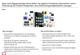 Apps sind allgegenwärtige kleine Helfer, die jegliche Funktionen übernehmen und in
Verbindung mit mobilen Endgeräten neue Anwendungsmöglichkeiten erzeugen
Apps




Was sind Apps?                                           Was sind die Stärken von Apps?
» Apps sind kleine Hilfsprogramme, die internetfähige    » Die Programmierung von Apps ermöglicht einen
  Smartphones und Tablets mit spezifischen Funktionen      individuellen Gestaltungsspielraum, der zu hoher User
  ausstatten                                               Experience führt
» Apps gibt es für jegliche Funktionen wie               » Apps erlauben das Zusammenspiel und den Zugriff auf
  Produktivität, Banking, Spiele, Wetter, soziale          jegliche Hardware-Komponenten wie GPS oder Kamera
  Netze, Shopping uvm.                                   » Apps sind auch offline verfügbar
» Bezogen werden Apps über den im Betriebssystem         » Apps können mit sehr schneller Rechengeschwindigkeit
  eingebundenen Onlineshop wie bspw. den App Store von     benutzt werden
  Apple oder den Android Market von Google
      Bild: blog.arktis.de

       © getContext | management consultants 2012                                                                  4
 