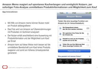 Amazon Memo reagiert auf spontanes Kaufverlangen und ermöglicht Nutzern, per
sofortiger Foto-Analyse unmittelbare Produktinformationen und Möglichkeit zum Kauf
App Innovationen




  » Mit Hilfe von Amazon memo können Nutzer mobil
    ein Produkt abfotografieren
  » Das Foto wird von Amazon auf Übereinstimmungen
    mit Produkten im Sortiment analysiert
  » Der Nutzer erhält anschließend eine Auswertung mit
    Produktinformation und der Möglichkeit zum Kauf
    per Email
  » Amazon kann auf diese Weise noch besser auf die
    unmittelbare Bereitschaft zum Kauf eines Produkts
    reagieren und somit ein höheres Umsatzpotential
    generieren




      © getContext | management consultants 2012                                 7
 