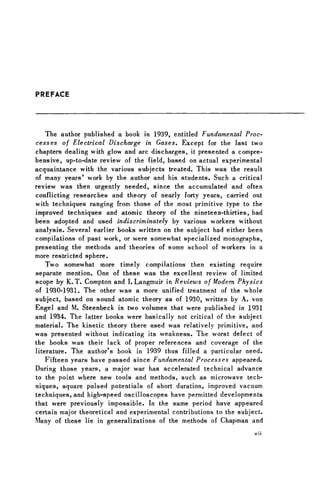 PREFACE
The author published a book in 1939, entitled Fundamental Proc-
cesses of Electrical Discharge in Gases. Except for the last two
chapters dealing with glow and arc discharges, it presented a compre-
hensive, up-to-date review of the field, based on actual experimental
acquaintance with the various subjects treated. This was the result
of many years' work by the author and his students. Such a critical
review was then urgently needed, since the accumulated and often
conflicting researches and theory of nearly forty years, carried out
with techniques ranging from those of the most primitive type to the
improved techniques and atomic theory of the nineteen-thirties, had
been adopted and used indiscriminately by various workers without
analysis. Several earlier books written on the subject had either been
compilations of past work, or were somewhat specialized monographs,
presenting the methods and theories of some school of workers in a
more restricted sphere.
Two somewhat more timely compilations then existing require
separate mention. One of these was the excellent review of limited
scope by K. T. Compton and I. Langmuir in Reviews of Modem Physics
of 1930-1931. The other was a more unified treatment of the whole
subject, based on sound atomic theory as of 1930, written by A. von
Engel and M. Steenbeck in two volumes that were published in 1931
and 1934. The latter books were basically not critical of the subject
material. The kinetic theory there used was relatively primitive, and
was presented without indicating its weakness. The worst defect of
the books was their lack of proper references and coverage of the
literature. The author's book in 1939 thus filled a particular need.
Fifteen years have passed since Fundamental Processes appeared.
During those years, a major war has accelerated technical advance
to the point where new tools and methods, such as microwave tech-
niques, square pulsed potentials of short duration, improved vacuum
techniques, and high-speed oscilloscopes have permitted developments
that were previously impossible. In the same period have appeared
certain major theoretical and experimental contributions to the subject.
Many of these lie in generalizations of the methods of Chapman and
v i i
 