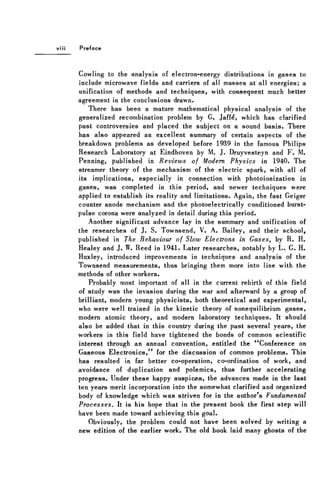 Preface
Cowling to the analysis of electron-energy distributions in gases to
include microwave fields and carriers of all masses at all energies; a
unification of methods and techniques, with consequent much better
agreement in the conclusions drawn.
There has been a mature mathematical physical analysis of the
generalized recombination problem by G. Jaff£, which has clarified
past controversies and placed the subject on a sound basis. There
has also appeared an excellent summary of certain aspects of the
breakdown problems as developed before 1939 in the famous Philips
Research Laboratory at Eindhoven by M. J. Druyvesteyn and F . M.
Penning, published in Reviews of Modern Physics in 1940. The
streamer theory of the mechanism of the electric spark, with all of
its implications, especially in connection with photoionization in
gases, was completed in this period, and newer techniques were
applied to establish its reality and limitations. Again, the fast Geiger
counter anode mechanism and the photoelectrically conditioned burst-
pulse corona were analyzed in detail during this period.
Another significant advance lay in the summary and unification of
the researches of J. S. Townsend, V. A. Bailey, and their school,
published in The Behaviour of Slow Electrons in Gases, by R. H.
Healey and J. W. Reed in 1941. Later researches, notably by L . G. H.
Huxley, introduced improvements in techniques and analysis of the
Townsend measurements, thus bringing them more into line with the
methods of other workers.
Probably most important of all in the current rebirth of this field
of study was the invasion during the war and afterward by a group of
brilliant, modern young physicists, both theoretical and experimental,
who were well trained in the kinetic theory of nonequilibrium gases,
modern atomic theory, and modern laboratory techniques. It should
also be added that in this country during the past several years, the
workers in this field have tightened the bonds of common scientific
interest through an annual convention, entitled the "Conference on
Gaseous Electronics," for the discussion of common problems. This
has resulted in far better co-operation, co-ordination of work, and
avoidance of duplication and polemics, thus further accelerating
progress. Under these happy auspices, the advances made in the last
ten years merit incorporation into the somewhat clarified and organized
body of knowledge which was striven for in the author's Fundamental
Processes. It is his hope that in the present book the first step will
have been made toward achieving this goal.
Obviously, the problem could not have been solved by writing a
new edition of the earlier work. The old book laid many ghosts of the
 