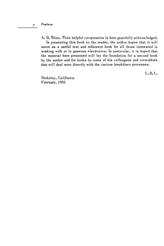 Preface
A. D. White. Their helpful co-operation is here gratefully acknowledged.
In presenting this book to the reader, the author hopes that it will
serve as a useful text and reference book for all those interested in
working with or in gaseous electronics. In particular, it is hoped that
the material here presented will lay the foundation for a second book
by the author and for books by some of his colleagues and co-workers
that will deal more directly with the various breakdown processes.
L . B. L.
Berkeley, California
February, 1955
 