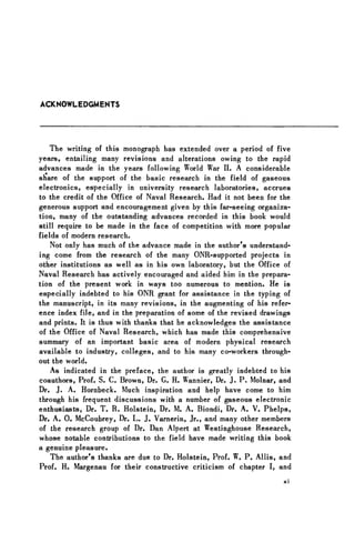 ACKNOWLEDGMENTS
The writing of this monograph has extended over a period of five
years, entailing many revisions and alterations owing to the rapid
advances made in the years following World War II. A considerable
share of the support of the basic research in the field of gaseous
electronics, especially in university research laboratories, accrues
to the credit of the Office of Naval Research. Had it not been for the
generous support and encouragement given by this far-seeing organiza-
tion, many of the outstanding advances recorded in this book would
still require to be made in the face of competition with more popular
fields of modern research.
Not only has much of the advance made in the author's understand-
ing come from the research of the many ONR-supported projects in
other institutions as well as in his own laboratory, but the Office of
Naval Research has actively encouraged and aided him in the prepara-
tion of the present work in ways too numerous to mention. He is
especially indebted to his ONR grant for assistance in the typing of
the manuscript, in its many revisions, in the augmenting of his refer-
ence index file, and in the preparation of some of the revised drawings
and prints. It is thus with thanks that he acknowledges the assistance
of the Office of Naval Research, which has made this comprehensive
summary of an important basic area of modern physical research
available to industry, colleges, and to his many co-workers through-
out the world.
As indicated in the preface, the author is greatly indebted to his
coauthors, Prof. S. C. Brown, Dr. G. H. Wannier, Dr. J. P. Molnar, and
Dr. J. A. Hornbeck. Much inspiration and help have come to him
through his frequent discussions with a number of gaseous electronic
enthusiasts, Dr. T. R. Holstein, Dr. M. A. Biondi, Dr. A. V. Phelps,
Dr. A. 0 . McCoubrey, Dr. L. J. Varnerin, Jr., and many other members
of the research group of Dr. Dan Alpert at Westinghouse Research,
whose notable contributions to the field have made writing this book
a genuine pleasure.
The author's thanks are due to Dr. Holstein, Prof. W. P. Allis, and
Prof. H. Margenau for their constructive criticism of chapter I, and
xi
 