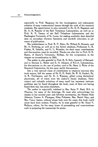 Acknowledgements
especially to Prof. Margenau for the investigation and subsequent
solution of many controversial issues through the work of his research
students. His appreciation is also extended to Dr. H. D. Hagstrum and
Dr. G. H. Wannier of the Bell Telephone Laboratories, as well as to
Prof. R. N. Varney of the Bell Telephone Laboratories and the
Washington University of St. Louis, for making available their detailed
data on secondary electron liberation and ion-drift velocities in ad-
vance of publication.
His indebtedness to Prof. W. P. Dyke, Dr. Willard H. Bennett, and
Dr. A. Doehring, as well as to his former students, Professors L. H.
Fisher, R. Geballe, and G. L. Weissler, for their many contributions
and discussions, must be recorded. Thanks are also due to Prof. D. R.
Bates, of Queen's University, Belfast, for his co-operation in the
chapter on recombination in 1950.
The author is also grateful to Prof. R. B. Holt, formerly of Harvard,
and to Doctors L. Malter and E. 0 . Johnson of R.C.A. Laboratories,
for discussions on the use of probes, and to Dr. Harry J. White of the
Research Corporation, for his many useful discussions.
Into a very special class of contributors to whatever success this
book enjoys, fall the names of Dr. E. E. Dodd, Dr. W. B. Kunkel, Dr.
A. W. Overhauser, and Dr. R. J. Wijsman, gifted young theoretical
physicists, all of whom were the author's former students. Their
correct and valuable solutions of many small but important intricate
problems may be found throughout the book, most of them not having
found their way into print elsewhere.
The author is especially indebted to Mrs. Betty P. Hurd, M.A. in
Physics, for many of the drawings. He must also acknowledge his
thanks to his several part- and full-time secretaries, the Misses Ruth
Johnson, Czerna A. Flanagan, Edna Palmeter, Mrs. Muriel Alan, and
Mrs. Nancy Jaster, without whose help over the years this book could
never have been written. Finally, he is most grateful to Mr. Grant V.
Wallace, editor, for his many hours of painstaking and conscientious
work in preparing the manuscript for press.
 