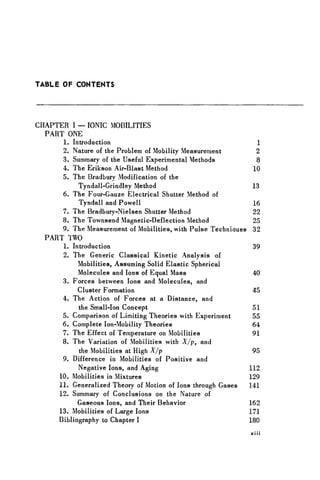 TABLE OF CONTENTS
CHAPTER I — IONIC MOBILITIES
PART ONE
1. Introduction 1
2. Nature of the Problem of Mobility Measurement 2
3. Summary of the Useful Experimental Methods 8
4. The Erikson Air-Blast Method 10
5. The Bradbury Modification of the
Tyndall-Grindley Method 13
6. The Four-Gauze Electrical Shutter Method of
Tyndall and Powell 16
7. The Bradbury-Nielsen Shutter Method 22
8. The Townsend Magnetic-Deflection Method 25
9. The Measurement of Mobilities, with Pulse Techniaues 32
PART TWO
1. Introduction 39
2. The Generic Classical Kinetic Analysis of
Mobilities, Assuming Solid Elastic Spherical
Molecules and Ions of Equal Mass 40
3. Forces between Ions and Molecules, and
Cluster Formation 45
4. The Action of Forces at a Distance, and
the Small-Ion Concept 51
5. Comparison of Limiting Theories with Experiment 55
6. Complete Ion-Mobility Theories 64
7. The Effect of Temperature on Mobilities 91
8. The Variation of Mobilities with X/p, and
the Mobilities at High X/p 95
9. Difference in Mobilities of Positive and
Negative Ions, and Aging 112
10. Mobilities in Mixtures 129
11. Generalized Theory of Motion of Ions through Gases 141
12. Summary of Conclusions on the Nature of
Gaseous Ions, and Their Behavior 162
13. Mobilities of Large Ions 171
Bibliography to Chapter I 180
xi i i
 