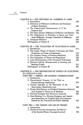 Contents
CHAPTER II — THE DIFFUSION OF CARRIERS IN GASES
1. Introduction 185
2. Definition of Diffusion Coefficient and Statement
of Basic Relations 186
3. The Experimental Determination of D for
Gaseous Ions 190
4. The Ratio between Diffusion Coefficient and Mobility 193
5. The Distribution of Particles in Space and Time
under Diffusion; Average Velocities of Diffusion 199
6. Ambipolar Diffusion 206
Bibliography to Chapter II 209
CHAPTER III — THE VELOCITIES OF ELECTRONS IN GASES
1. Introduction 211
2. The Simple Theory of Electron Velocities and Their
Evaluation in Terms of Experiment 212
3. The Compton Theory of Electron Mobilities 219
4. The Comparison of Theory and Experiment 228
5. Later Developments of the Townsend Techniques 242
6. Electron-Velocity Measurements at Ionizing and
Sparking Fields 251
Bibliography to Chapter III 267
CHAPTER IV — THE DISTRIBUTION OF ENERGY OF ELECTRONS
IN A FIELD IN A GAS
PART ONE — THEORY AND GENERAL CONSIDERATIONS
1. Introduction 269
2. Chronological Summary of the Work on
Electron-Energy Distribution 270
3. General Approach to the Derivation of the
Druyvesteyn Distribution Law 284
4. Energy Distributions and Related Quantities Deduced
from Holstein's Theory by D. Barbiere 294
5. Electron Energies from Microwave Analysis 300
6. Data Relating X/p, Electron Energies, and Associ-
ated Quantities, as Compiled from the Collected
Studies by the Townsend and Bailey Methods 319
PART TWO — THE THEORY AND USE OF PROBES
1. Introduction 329
2. Idealized General Assumptions, and Review
of the Kinetic-Theory Concepts Involved 331
 