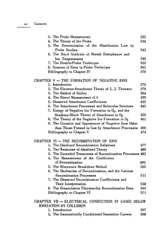 Contents
3. The Probe Measurement 332
4. The Theory of the Probe 334
5. The Determination of the Distribution Law by
Probe Studies 342
6. The Boyd Analysis of Sheath Disturbance and
Ion Temperatures 346
7. The Double-Probe Technique 353
8. Sources of Error in Probe Technique 361
Bibliography to Chapter IV 370
CHAPTER V — THE FORMATION OF NEGATIVE IONS
1. Introduction 375
2. The Electron-Attachment Theory of J . J. Thomson 378
3. The Method of Bailey 384
4. The Direct Measurement of h 399
5. Observed Attachment Coefficients 425
6. The Attachment Processes and Molecular Structure 445
7. Energy of Negative Ion Formation in O2, and the
Bradbury-Bloch Theory of Attachment to Oj 450
8. The Theory of the Negative Ion Formation in 0^ 461
9. The Creation and Appearance of Negative Ions Other
than Those Formed in Gas by Attachment Processes 466
Bibliography to Chapter V 474
CHAPTER VI — THE RECOMBINATION OF IONS
1. The Idealized Recombination Relations 477
2. The Weakness of Idealized Theory 480
3. The Extended Treatments of Recombination Processes 482
4. The Measurement of the Coefficient
of Recombination 492
5. The Microwave Breakdown Method 503
6. The Mechanism of Recombination, and the Various
Recombination Processes 511
7. The Observed Recombination Coefficients and
Their Interpretation 558
8. The Dissociative Electron-Ion Recombination Data 563
Bibliography to Chapter VI 594
CHAPTER VII — ELECTRICAL CONDUCTION IN GASES BELOW
IONIZATION BY COLLISION
1. Introduction 597
2. The Geometrically Conditioned Saturation Current 598
 