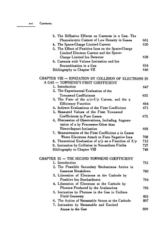 Contents
3. The Diffusive Effects on Currents in a Gas. The
Photoelectric Current of Low Density in Gases 601
4. The Space-Charge Limited Current 620
5. The Effect of Positive Ions on the Space-Charge
Limited Electron Current and the Space-
Charge Limited Ion Detector 628
6. Currents with Volume Ionization and Ion
Recombination in a Gas 634
Bibliography to Chapter VII 646
CHAPTER VIII — IONIZATION BY COLLISION OF ELECTRONS IN
A GAS — TOWNSEND'S FIRST COEFFICIENT
1. Introduction 647
2. The Experimental Evaluation of the
Townsend Coefficients 655
3. The Form of the a/p~X/p Curves, and the rj
Efficiency Function 664
4. Indirect Evaluations of the First Coefficient 671
5. Measured Values of the First Townsend
Coefficients in Pure Gases 675
6. Discussion of Observations, Including Augmen-
tation of a by Processes Other than
Direct-Impact Ionization 693
7. Measurements of the First Coefficient a in Gases
Where Electrons Attach to Form Negative Ions 708
8. Theoretical Evaluation of a/p as a Function of X/p 712
9. Ionization by Collision in Nonuniform Fields 727
Bibliography to Chapter VIII 748
CHAPTER IX — THE SECOND TOWNSEND COEFFICIENT
1. Introduction 751
2. The Possible Secondary Mechanisms Active in
Gaseous Breakdown 760
3. Liberation of Electrons at the Cathode by
Positive Ion Bombardment 764
4. Liberation of Electrons at the Cathode by
Photons Produced by the Avalanches 795
5. Ionization by Photons in the Gas in Uniform
Field Geometry 801
6. The Action of Metastable Atoms at the Cathode 807
7. Ionization by Metastable and Excited
Atoms in the Gas 809
 