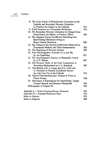 xv M Contents
8. The Joint Action of Photoelectric Ionization at the
Cathode and Secondary Electron Liberation
by Positive Ion Impact on the Cathode 811
9. Field Emission as a Secondary Mechanism 813
10. The Secondary Electron Liberation by Charged Insu-
lating Dusts; the Malter, or Paetow, Effect 826
11. The Apparent Second Coefficient Resulting from
Space-Charge Distortion Owing to
Heavy Current Densities 828
12. The Values of the Second Coefficients Observed by
Townsend's Method, and Their Interpretation 833
13. The Beginning of Dynamic Studies 852
14. Fast Oscillographic Analysis of yi and fdg
by von Gugelberg 857
15. The Oscillographic Studies of Metastable Atoms
by J. P. Molnar 867
16. The Dynamic Study of the Fast Components in
Secondary Mechanisms by J . A. Hornbeck 887
17. The Method of E. J. Lauer and of L. Colli and
U. Facchini in Coaxial Cylindrical Geome-
try with Low X/p at the Cathode 913
18. Amin's Fast Oscilloscopic Studies of Point to
Plane Corona 938
19. Derivation of Expressions for Burst-Pulse, Geiger
Counter Spread, and Streamer Thresholds 953
Bibliography to Chapter IX 962
Appendix I — Notes Covering Recent Advances 967
Appendix II — Standard Reference Data 971
Index to Authors 975
Index to Subjects 985
 
