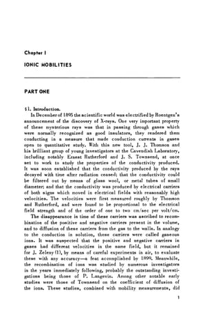 Chapter I
IONIC MOBILITIES
PART ONE
§ 1. Introduction.
In December of 1895 the scientific world was electrified by Roentgen's
announcement of the discovery of X-rays. One very important property
of these mysterious rays was that in passing through gases which
were normally recognized as good insulators, they rendered them
conducting in a measure that made conduction currents in gases
open to quantitative study. With this new tool, J. J. Thomson and
his brilliant group of young investigators at the Cavendish Laboratory,
including notably Ernest Rutherford and J. S. Townsend, at once
set to work to study the properties of the conductivity produced.
It was soon established that the conductivity produced by the rays
decayed with time after radiation ceased; that the conductivity could
be filtered out by means of glass wool, or metal tubes of small
diameter; and that the conductivity was produced by electrical carriers
of both signs which moved in electrical fields with reasonably high
velocities. The velocities were first measured roughly by Thomson
and Rutherford, and were found to be proportional to the electrical
field strength and of the order of one to two cm/sec per volt/cm.
The disappearance in time of these carriers was ascribed to recom-
bination of the positive and negative carriers present in the volume,
and to diffusion of these carriers from the gas to the walls. In analogy
to the conduction in solution, these carriers were called gaseous
ions. It was suspected that the positive and negative carriers in
gases had different velocities in the same field, but it remained
for J. Zeleny(l), by means of careful experiments in air, to evaluate
these with any accuracy—a feat accomplished by 1899. Meanwhile,
the recombination of ions was studied by numerous investigators
in the years immediately following, probably the outstanding investi-
gations being those of P. Langevin. Among other notable early
studies were those of Townsend on the coefficient of diffusion of
the ions. These studies, combined with mobility measurements, did
1
 