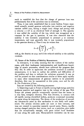 2 Nature of the Problem of Mobility Measurement
§2
much to establish the fact that the charge of gaseous ions was
predominantly that of the univalent ions in solutions.
Thus, it was early established that in some fashion X-rays sepa-
rated normally neutral gaseous molecules into positive and negative
carriers called ions, having a single ionic charge and moving with
a velocity v = kX in an electrical field of strength X. The quantity
k was called the mobility of the ion, which was recognized as a
constant for the gas in question. It was also observed that the
mobility k was inversely proportional to pressure p at constant
temperature, and more generally that it was inversely proportional
to the gaseous density p. Thus it may be written that
with po the density at n.t.p. and K the reduced mobility or the mobility
constant.
§2. Nature of the Problem of Mobility Measurement.
In retrospect, it is today amazing that the workers of the earlier
years, with their inadequate instrumentation and insufficient knowl-
edge of atomic processes, should have achieved the progress that
they did. In order to appreciate the problems involved in mobility
measurement, it is best to outline the pitfalls and difficulties of
the problem and then to indicate the solutions proposed. It may as
well be pointed out that considerations similar to these apply equally
to many other measurements of gaseous carriers to be presented;
therefore, they may be summarized at this point, once and for all.
A. The Production of Ions.
Ions are created by the following processes:
1. Subjecting a gas to X-rays or rapidly moving high-energy particles
produces positive and negative ions in the volume of the gas. With
X-rays the primary particle occasionally ejected from the atoms is
a very fast, energetic electron. This fast electron, in common with
all rapidly moving electrified bodies, produces occasional secondary
ion pairs along its trajectory. The theory of the production of second-
ary electron-ion pairs by this mechanism is now fairly well under-
stood. The primary electron paths are more or less tortuous, and
ions are created in somewhat sparsely spaced pairs. Heavy, rapidly
moving charged particles that ionize, such as a particles, give paths
that are exceptionally straight, with great initial local densities
of ions along the path axis. Heavy-particle ionization can be con-
 