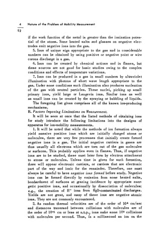 Nature of the Problem of M o b i l i t y M e a s u r e m e n t
if the work function of the metal is greater than the ionization poten-
tial of the atoms. Some heated salts and glasses on negative elec-
trodes emit negative ions into the gas.
5. Ions of unique sign appropriate to the gas and in considerable
numbers can be obtained by using positive or negative point or wire
corona discharge in a gas.
6. Ions can be created by chemical actions and in flames, but
these sources are not good for basic studies owing to the complex
conditions and effects of temperature variations.
7. Ions can be produced in a gas in small numbers by ultraviolet
illumination with photons of short wave length appropriate to the
gas. Under some conditions such illumination also produces nucleation
of the gas with neutral particles. These nuclei, picking up small
primary ions, yield large or Langevin ions. Similar ions as well
as small ions can be created by the spraying or bubbling of liquids.
The foregoing list given comprises all of the known ion-producing
mechanisms.
B. Factors Imposing Limitations on Measurement.
It will be seen at once that the listed methods of obtaining ions
for study introduce the following limitations into the designs of
apparatus for ion-mobility measurements.
1. It will be noted that while the methods of ion formation always
yield massive positive ions which are initially charged atoms or
molecules, there are very few processes that initially create formed
negative ions in a gas. The initial negative carriers in gases are
thus usually all electrons which are torn out of the gas molecules
or surfaces. This probably applies even in flames. Thus, if negative
ions are to be studied, these must later form by electron attachment
to atoms or molecules. Unless time is given for such formation,
there will appear electronic carriers, or carriers that are electronic
part of the way and ionic for the remainder. Therefore, one must
always be careful to have negative ions formed before study. Negative
ions can be formed directly by emission from some heated salts,
bombardment of surfaces at grazing incidence by appropriate ener-
getic positive ions, and occasionally by dissociation of molecules;
e.g., the creation of H~ ions from F^O-contaminated discharges.
Yields are not great, and many of these ions are negative atomic
ions. They are not commonly encountered.
2. As random thermal velocities are of the order of 104 cm/sec
and distances traversed between collisions with molecules are of
the order of I0~5 cm or less at n.t.p., ions make some 109 collisions
with molecules per second. Thus, in a millisecond an ion on the
 