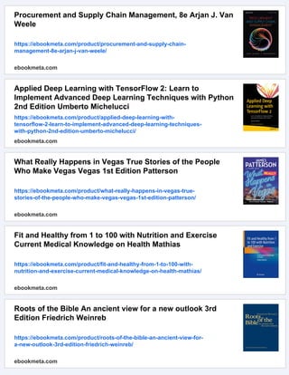 Procurement and Supply Chain Management, 8e Arjan J. Van
Weele
https://ebookmeta.com/product/procurement-and-supply-chain-
management-8e-arjan-j-van-weele/
ebookmeta.com
Applied Deep Learning with TensorFlow 2: Learn to
Implement Advanced Deep Learning Techniques with Python
2nd Edition Umberto Michelucci
https://ebookmeta.com/product/applied-deep-learning-with-
tensorflow-2-learn-to-implement-advanced-deep-learning-techniques-
with-python-2nd-edition-umberto-michelucci/
ebookmeta.com
What Really Happens in Vegas True Stories of the People
Who Make Vegas Vegas 1st Edition Patterson
https://ebookmeta.com/product/what-really-happens-in-vegas-true-
stories-of-the-people-who-make-vegas-vegas-1st-edition-patterson/
ebookmeta.com
Fit and Healthy from 1 to 100 with Nutrition and Exercise
Current Medical Knowledge on Health Mathias
https://ebookmeta.com/product/fit-and-healthy-from-1-to-100-with-
nutrition-and-exercise-current-medical-knowledge-on-health-mathias/
ebookmeta.com
Roots of the Bible An ancient view for a new outlook 3rd
Edition Friedrich Weinreb
https://ebookmeta.com/product/roots-of-the-bible-an-ancient-view-for-
a-new-outlook-3rd-edition-friedrich-weinreb/
ebookmeta.com
 