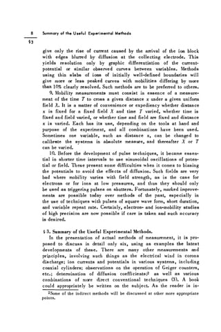 Summary of the Useful Experimental Methods
give only the rise of current caused by the arrival of the ion block
with edges blurred by diffusion at the collecting electrode. This
yields resolution only by graphic differentiation of the current-
potential or similar observed curves between variables. Methods
using thin slabs of ions of initially well-defined boundaries will
give more or less peaked curves with mobilities differing by more
than 10% clearly resolved. Such methods are to be preferred to others.
9. Mobility measurements must consist in essence of a measure-
ment of the time T to cross a given distance x under a given uniform
field X. It is a matter of convenience or expediency whether distance
x is fixed for a fixed field X and time T varied, whether time is
fixed and field varied, or whether time and field are fixed and distance
x is varied. Each has its use, depending on the tools at hand and
purpose of the experiment, and all combinations have been used.
Sometimes one variable, such as distance x, can be changed to
calibrate the systems in absolute measure, and thereafter X or T
can be varied.
10. Before the development of pulse techniques, it became essen-
tial in shorter time intervals to use sinusoidal oscillations of poten-
tial or field. These present some difficulties when it comes to biasing
the potentials to avoid the effects of diffusion. Such fields are very
bad where mobility varies with field strength, as is the case for
electrons or for ions at low pressures, and thus they should only
be used as triggering pulses on shutters. Fortunately, marked improve-
ments are possible today over methods of the past, especially in
the use of techniques with pulses of square wave form, short duration,
and variable repeat rate. Certainly, electron- and ion-mobility studies
of high precision are now possible if care is taken and such accuracy
is desired.
§ 3. Summary of the Useful Experimental Methods.
In the presentation of actual methods of measurement, it is pro-
posed to discuss in detail only six, using as examples the latest
developments of these. There are many other measurements and
principles, involving such things as the electrical wind in corona
discharge; ion currents and potentials in various systems, including
coaxial cylinders; observations on the operation of Geiger counters,
etc.; determination of diffusion coefficients;2 as well as various
combinations of more direct conventional techniques (3). A book
could appropriately be written on the subject. As the reader is in-
2Some of the indirect methods will be discussed at other more appropriate
points.
 