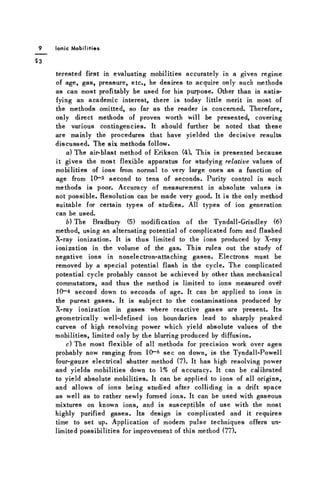Ionic Mobilities
terested first in evaluating mobilities accurately in a given regime
of age, g a s , pressure, etc., he desires to acquire only such methods
a s can most profitably be used for his purpose. Other than in satis-
fying an academic interest, there is today little merit in most of
the methods omitted, so far a s the reader is concerned. Therefore,
only direct methods of proven worth will be presented, covering
the various contingencies. It should further be noted that these
are mainly the procedures that have yielded the decisive results
d i s c u s s e d . The s i * methods follow.
a) The air-blast method of Erikson (4). This is presented because
it gives the most flexible apparatus for studying relative values of
mobilities of ions from normal to very large ones a s a function of
age from 10~3 second to tens of seconds. Purity control in such
methods is poor. Accuracy of measurement in absolute values is
not possible. Resolution can be made very good. It is the only method
suitable for certain types of studies. All types of ion generation
can be used.
b) The Bradbury (5) modification of the Tyndall-Grindley (6)
method, using an alternating potential of complicated form and flashed
X-ray ionization. It is thus limited to the ions produced by X-ray
ionization in the volume of the gas. This rules out the study of
negative ions in nonelectron-attaching g a s e s . Electrons must be
removed by a special potential flash in the cycle. The complicated
potential cycle probably cannot be achieved by other than mechanical
commutators, and thus the method is limited to ions measured over
10- 4 second down to seconds of age. It can be applied to ions in
the purest g a s e s . It is subject to the contaminations produced by
X-ray ionization in g a s e s where reactive g a s e s are present. Its
geometrically well-defined ion boundaries lead to sharply peaked
curves of high resolving power which yield absolute values of the
mobilities, limited only by the blurring produced by diffusion.
c) The most flexible of all methods for precision work over a g e s
probably now ranging from 1 0 - 6 s e c on down, is the Tyndall-Powell
four-gauze electrical shutter method (7). It has high resolving power
and yields mobilities down to 1% of accuracy. It can be calibrated
to yield absolute mobilities. It can be applied to ions of all origins,
and allows of ions being studied after colliding in a drift space
a s well a s to rather newly formed ions. It can be used with gaseous
mixtures on known ions, and is susceptible of use with the most
highly purified g a s e s . Its design is complicated and it requires
time to set up. Application of modern pulse techniques offers un-
limited possibilities for improvement of this method (77).
 
