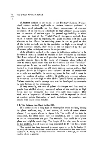 10 T h e Erik s o n A i r - B l a s t M e t h o d
J4
d) Another method of precision is the Bradbury-Nielsen (8) elec-
trical shutter method, applicable to carriers however produced. It
has been used primarily for the direct measurement of electron
mobilities. It is especially adaptable to high-velocity measurements
and to carriers of various ages. Its general applicability is about
the same as that of the Tyndall-Powell four-gauze method, from
which it differs only by replacing the gauze shutters with the Loeb
electron or ion filters. Its resolving power is not so good as that
of the latter method, nor is its precision so high, even though it
yields absolute values. How much it can be improved by the use
of modern pulse techniques cannot be conjectured.
e) An effective method is the magnetic-deflection method of J. S.
Townsend, initially limited to studies of low pressures on electrons
(9). 3 Later adapted for use with positive ions by Hershey, it extended
mobility studies down to the limits of pressures where failure of
ions to attain equilibrium with the field makes the word "mobility"
meaningless. It can be used for carriers from all sources, but is
limited to lower pressures for all ionic carriers unless uniform high
magnetic fields in kilogauss over volumes of tens of centimeters
on a side are available. Its resolving power is low, and it must be
used for carriers of unique mobility. It yields only average values.
Its accuracy is not so high as that of the Tyndall-Powell or Bradbury-
Nielsen methods, which perhaps can now be developed to supersede
it, even for ions at low pressures.
f ) Very recently, the use of pulsed discharges and fast oscillo-
graphs has yielded directly measured values of the mobility at high
fields and low pressures that were previously inaccessible. This
work was a by-product of other studies, and is reported in detail
at another point. Extension of such techniques is possible, and
should lead to precision results.
§ 4. The Erikson Air-Blast Method (4).
The method uses a long tube of rectangular cross section, having
its plane surfaces, top, A, and bottom, B, made of metal sheets
placed D cm apart, shown in figure 1.1. The width of the tube is
immaterial. Its other sides must be insulating, and of such nature
as not to contaminate the gas. For example, they could be of plate
glass and slightly conducting. The length of the tube must be suited
to the problem, but it must be long compared to D. The lower plate
^The method has been improved in recent years by L. G. H. Huxley (9)
for study of electron mobilities. A modification of this method has been devel-
oped by V. A. Bailey for electron mobilities. Precision is not high, but results
confirm others in general.
 